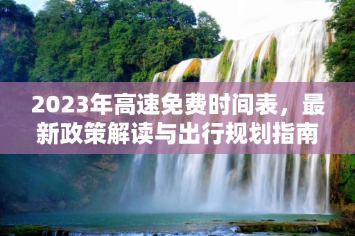 2023年高速免费时间表，最新政策解读与出行规划指南,高速免费时间表2023年最新