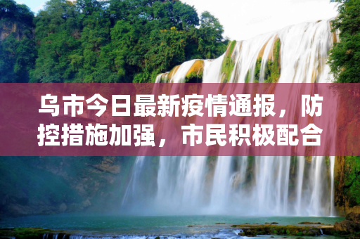 乌市今日最新疫情通报，防控措施加强，市民积极配合,乌市今日最新疫情通报