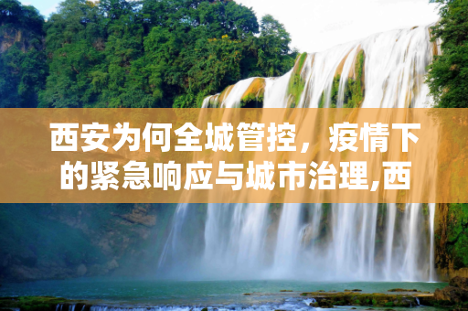 西安为何全城管控，疫情下的紧急响应与城市治理,西安为何全城管控