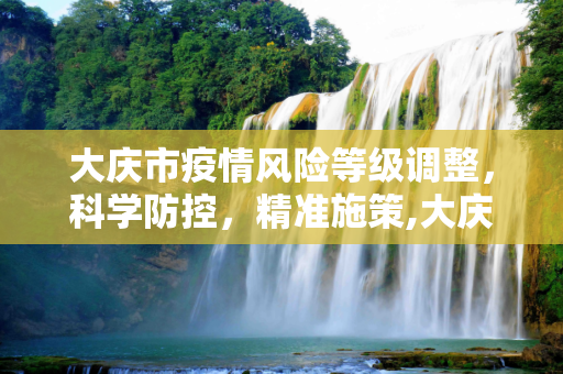 大庆市疫情风险等级调整，科学防控，精准施策,大庆疫情风险等级