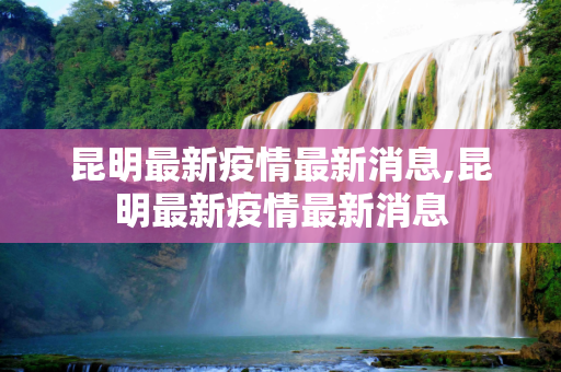 昆明最新疫情最新消息,昆明最新疫情最新消息
