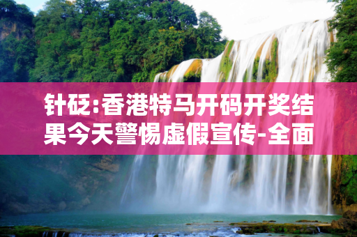 针砭:香港特马开码开奖结果今天警惕虚假宣传-全面释义